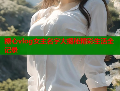 糖心vlog女主名字大揭秘精彩生活全记录