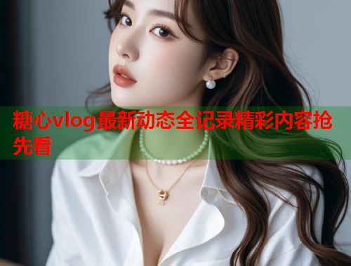 糖心vlog最新动态全记录精彩内容抢先看