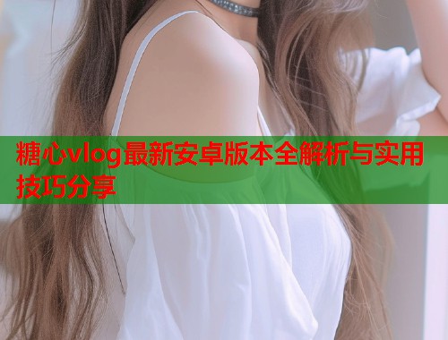 糖心vlog最新安卓版本全解析与实用技巧分享  第2张