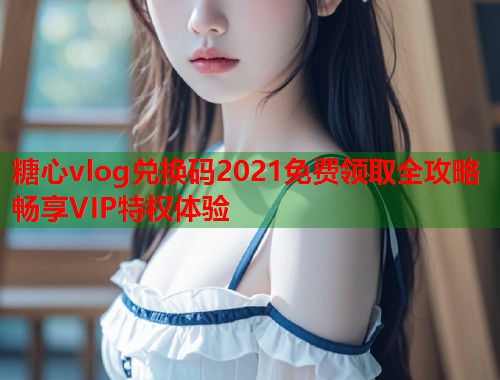 糖心vlog兑换码2021免费领取全攻略畅享VIP特权体验
