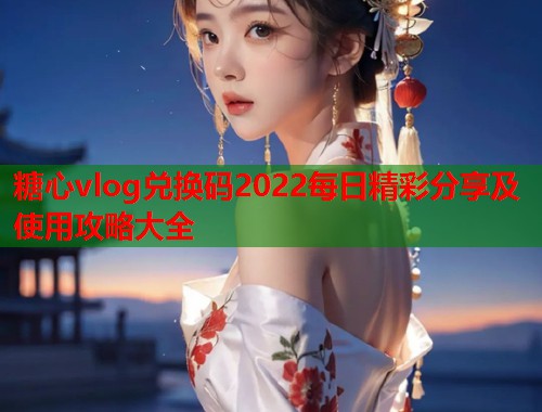 糖心vlog兑换码2022每日精彩分享及使用攻略大全