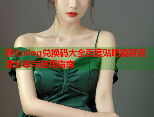 糖心vlog兑换码大全百度贴吧最新资源分享与使用指南