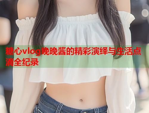 糖心vlog晚晚酱的精彩演绎与生活点滴全纪录