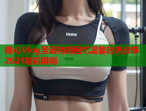 糖心Vlog圣诞特别回忆温馨时光分享2021精彩瞬间