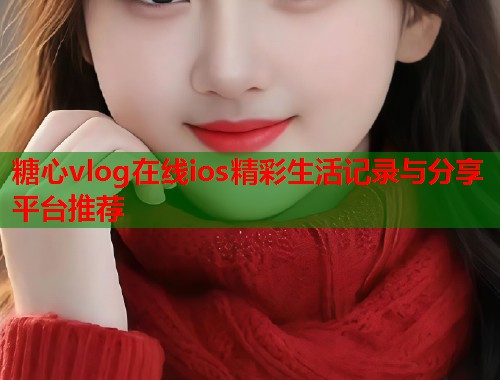 糖心vlog在线ios精彩生活记录与分享平台推荐
