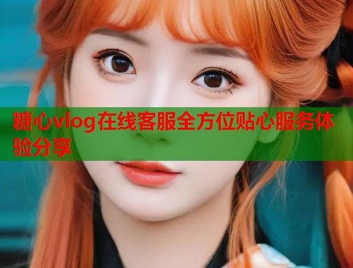 糖心vlog在线客服全方位贴心服务体验分享