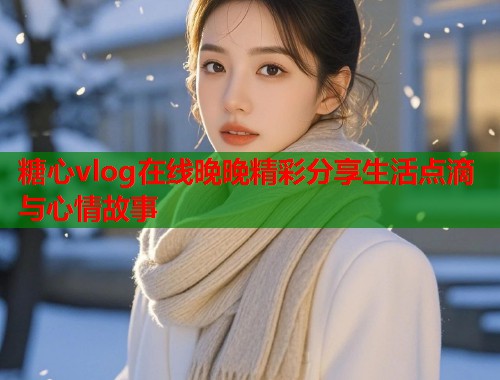 糖心vlog在线晚晚精彩分享生活点滴与心情故事