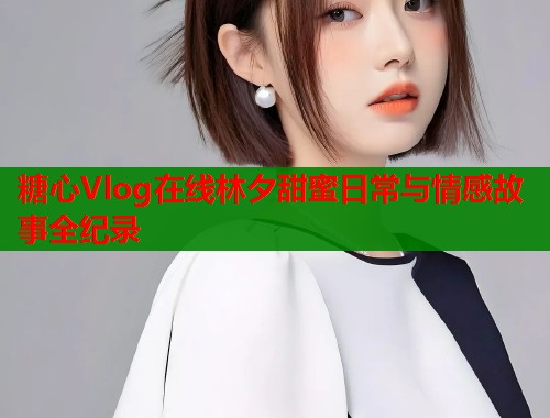 糖心Vlog在线林夕甜蜜日常与情感故事全纪录