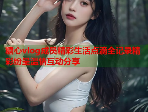 糖心vlog成员精彩生活点滴全记录精彩纷呈温情互动分享  第1张