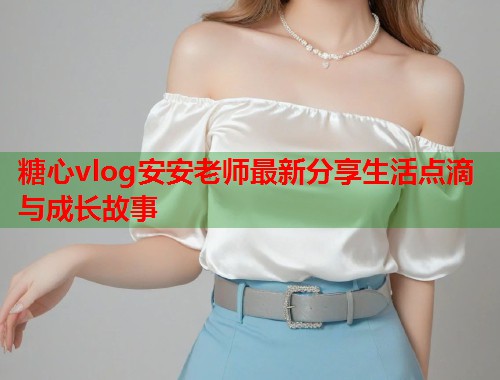 糖心vlog安安老师最新分享生活点滴与成长故事  第1张