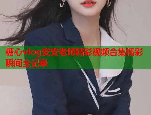 糖心vlog安安老师精彩视频合集精彩瞬间全记录  第1张