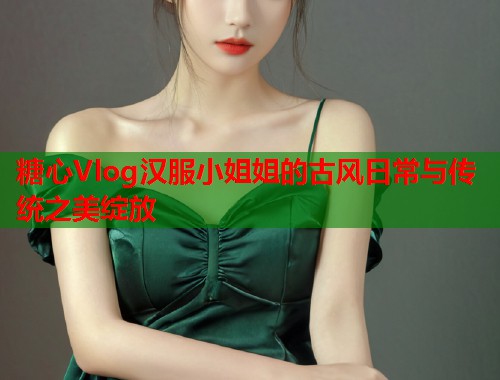 糖心Vlog汉服小姐姐的古风日常与传统之美绽放  第1张