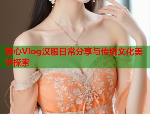 糖心Vlog汉服日常分享与传统文化美学探索  第1张