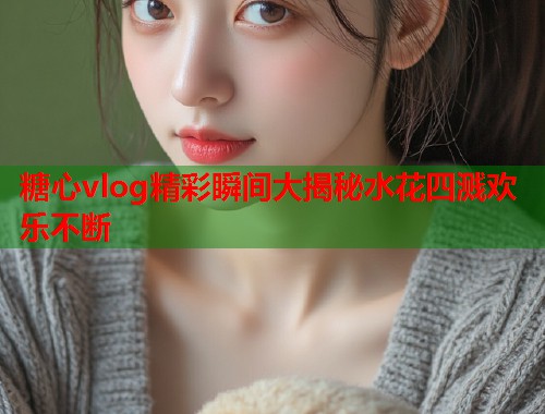 糖心vlog精彩瞬间大揭秘水花四溅欢乐不断  第1张