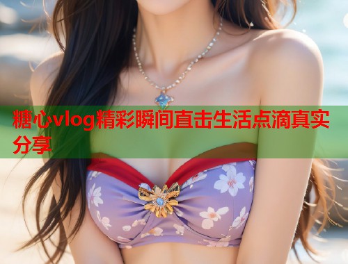 糖心vlog精彩瞬间直击生活点滴真实分享  第1张