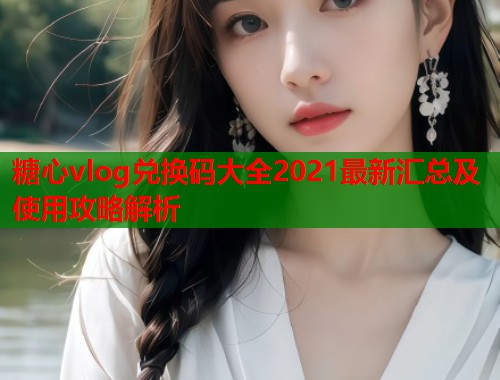 糖心vlog兑换码大全2021最新汇总及使用攻略解析