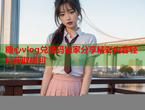 糖心vlog兑换码独家分享精彩内容轻松获取福利