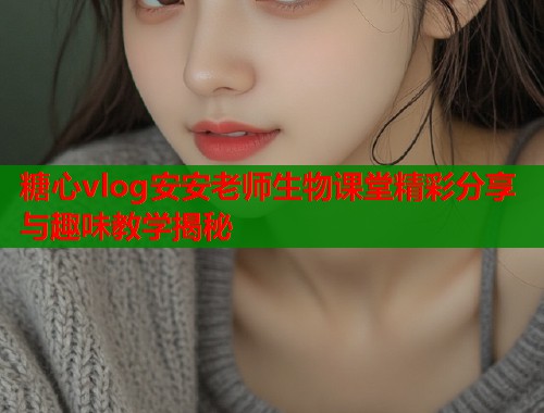 糖心vlog安安老师生物课堂精彩分享与趣味教学揭秘  第2张