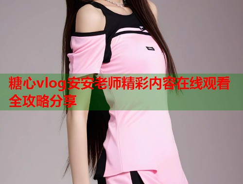 糖心vlog安安老师精彩内容在线观看全攻略分享