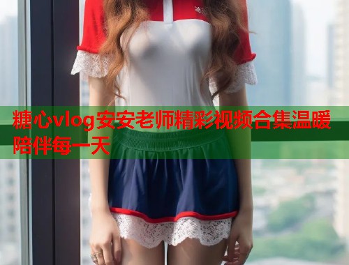 糖心vlog安安老师精彩视频合集温暖陪伴每一天  第2张