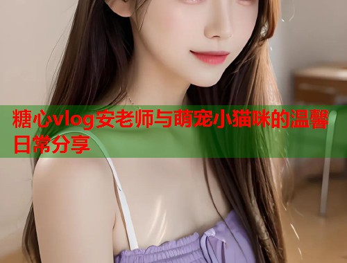 糖心vlog安老师与萌宠小猫咪的温馨日常分享