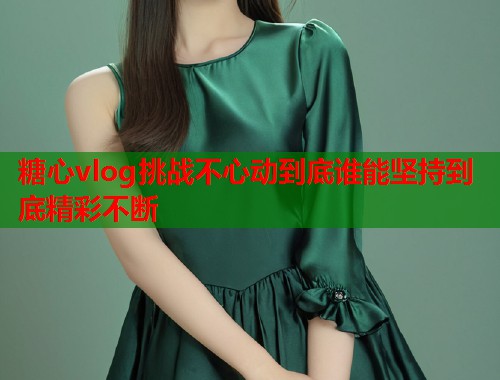 糖心vlog挑战不心动到底谁能坚持到底精彩不断