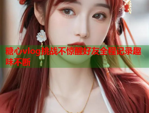 糖心vlog挑战不惊醒好友全程记录趣味不断