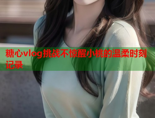 糖心vlog挑战不惊醒小桃的温柔时刻记录  第2张
