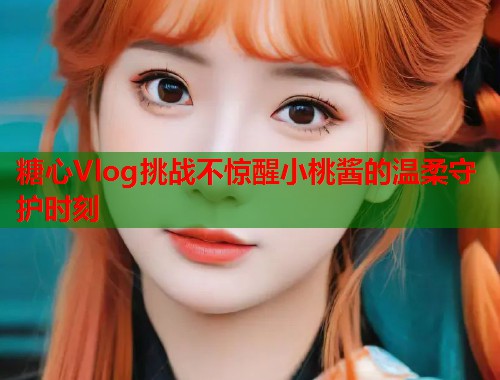 糖心Vlog挑战不惊醒小桃酱的温柔守护时刻