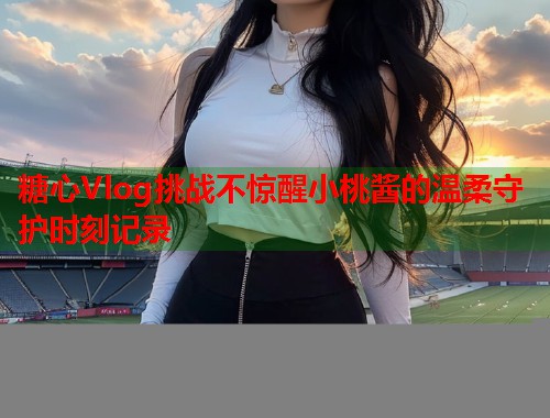 糖心Vlog挑战不惊醒小桃酱的温柔守护时刻记录