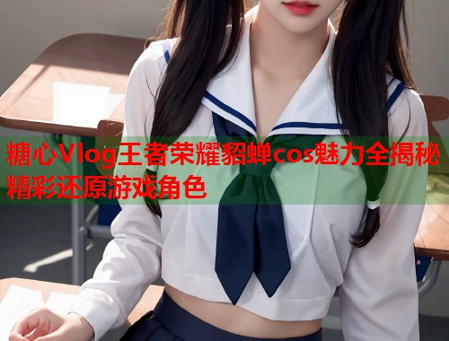 糖心Vlog王者荣耀貂蝉cos魅力全揭秘精彩还原游戏角色