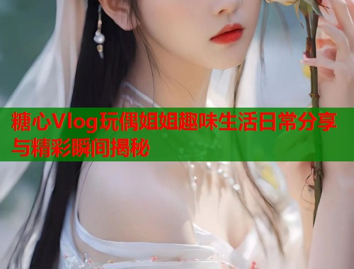糖心Vlog玩偶姐姐趣味生活日常分享与精彩瞬间揭秘  第2张