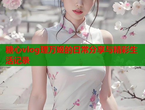 糖心vlog理万姬的日常分享与精彩生活记录