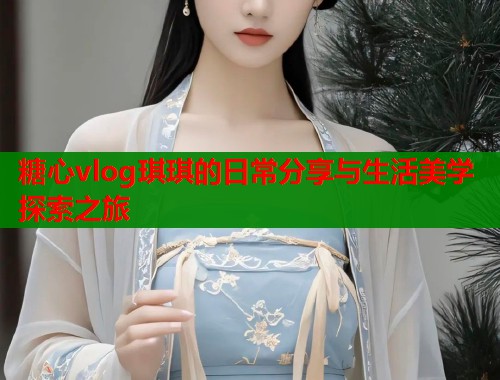 糖心vlog琪琪的日常分享与生活美学探索之旅