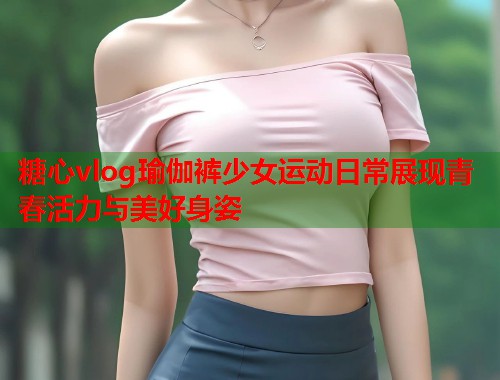 糖心vlog瑜伽裤少女运动日常展现青春活力与美好身姿