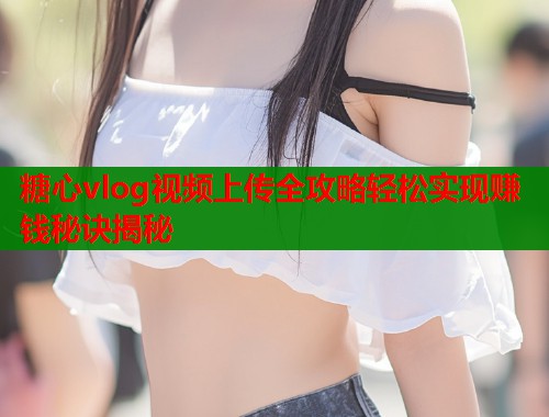 糖心vlog视频上传全攻略轻松实现赚钱秘诀揭秘