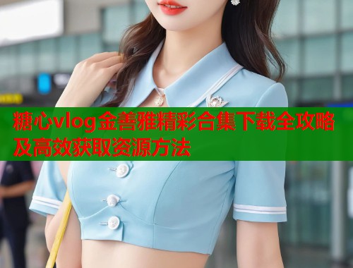 糖心vlog金善雅精彩合集下载全攻略及高效获取资源方法  第1张