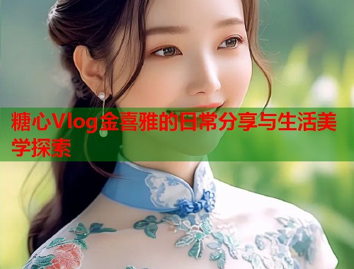 糖心Vlog金喜雅的日常分享与生活美学探索
