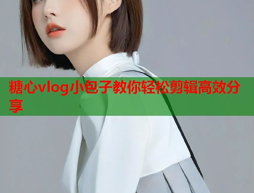 糖心vlog小包子教你轻松剪辑高效分享  第2张