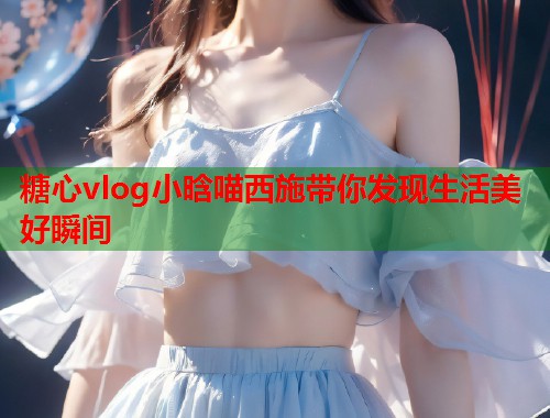糖心vlog小晗喵西施带你发现生活美好瞬间