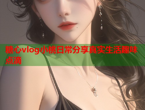 糖心vlog小桃日常分享真实生活趣味点滴